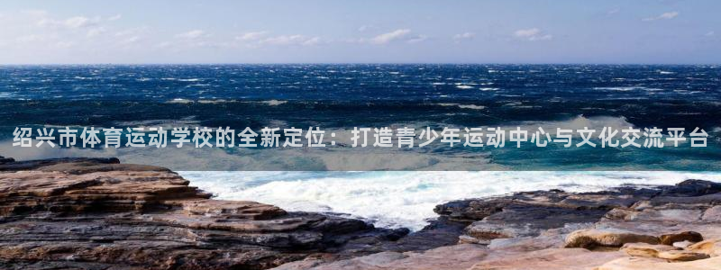 678体育：绍兴市体育运动学校的全新定位：打造青少年运动中心与文化交流平台